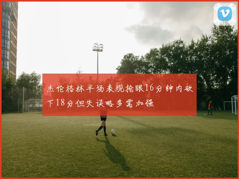 杰伦格林半场表现抢眼16分钟内砍下18分但失误略多需加强